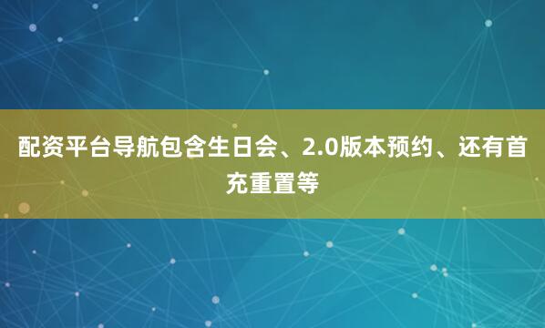 配资平台导航包含生日会、2.0版本预约、还有首充重置等