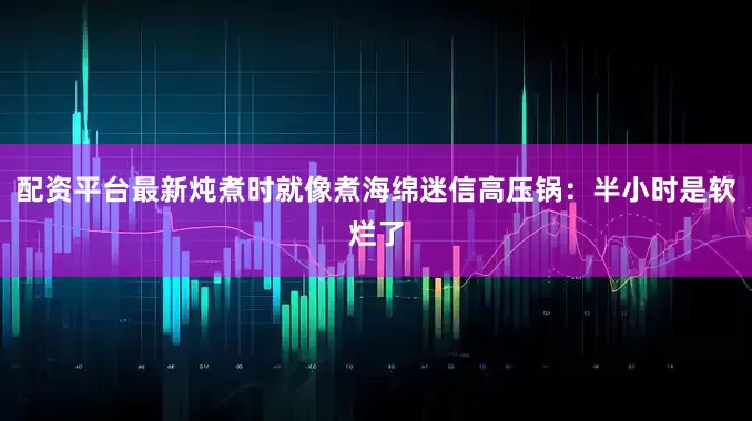 配资平台最新炖煮时就像煮海绵迷信高压锅：半小时是软烂了