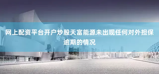 网上配资平台开户炒股天富能源未出现任何对外担保逾期的情况