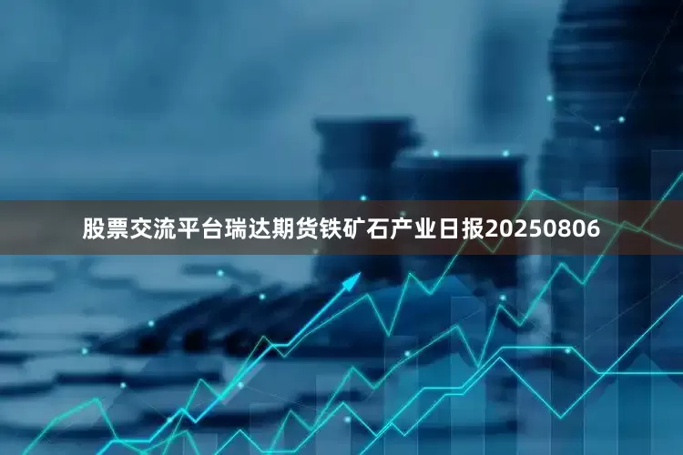 股票交流平台瑞达期货铁矿石产业日报20250806
