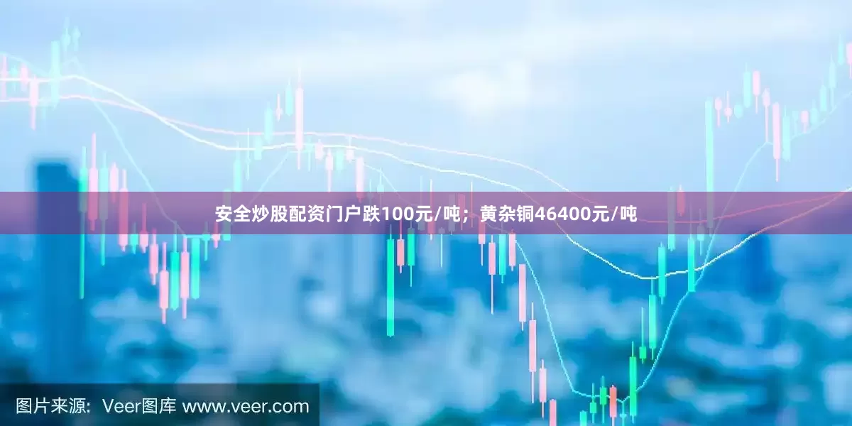 安全炒股配资门户跌100元/吨；黄杂铜46400元/吨