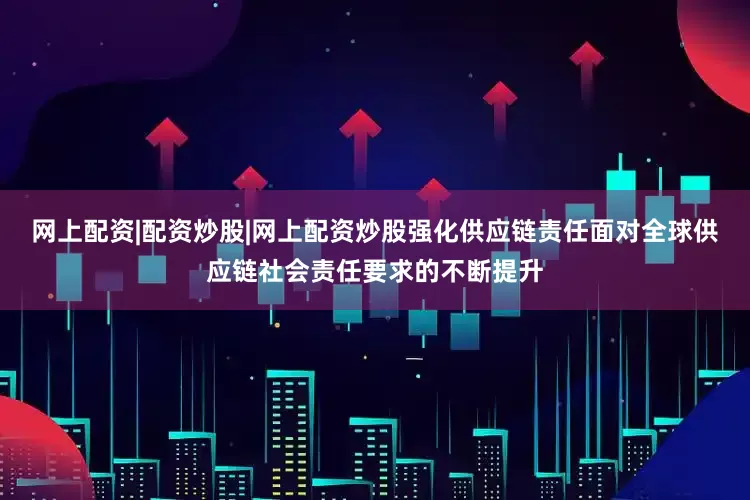 网上配资|配资炒股|网上配资炒股强化供应链责任面对全球供应链社会责任要求的不断提升