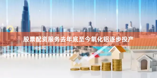 股票配资服务　　去年底至今氧化铝逐步投产