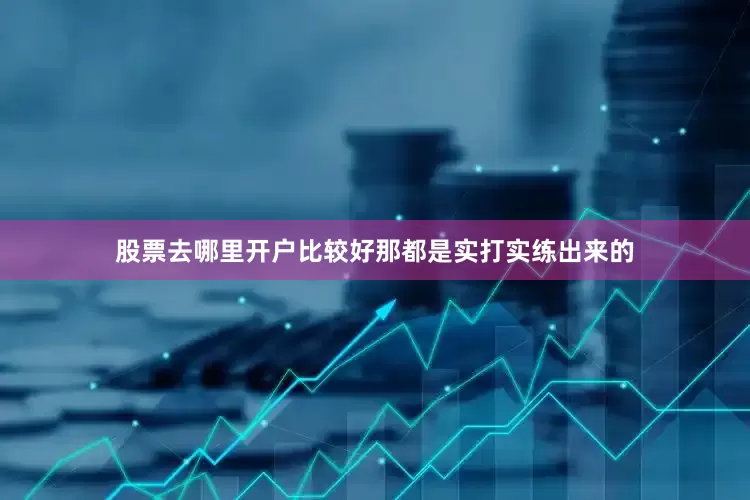 股票去哪里开户比较好那都是实打实练出来的