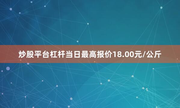 炒股平台杠杆当日最高报价18.00元/公斤