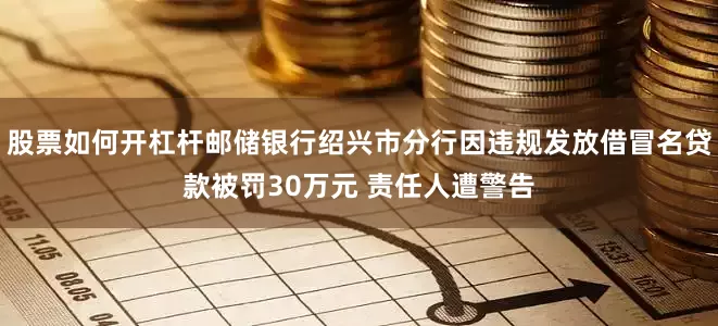 股票如何开杠杆邮储银行绍兴市分行因违规发放借冒名贷款被罚30万元 责任人遭警告