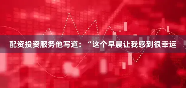 配资投资服务他写道：“这个早晨让我感到很幸运