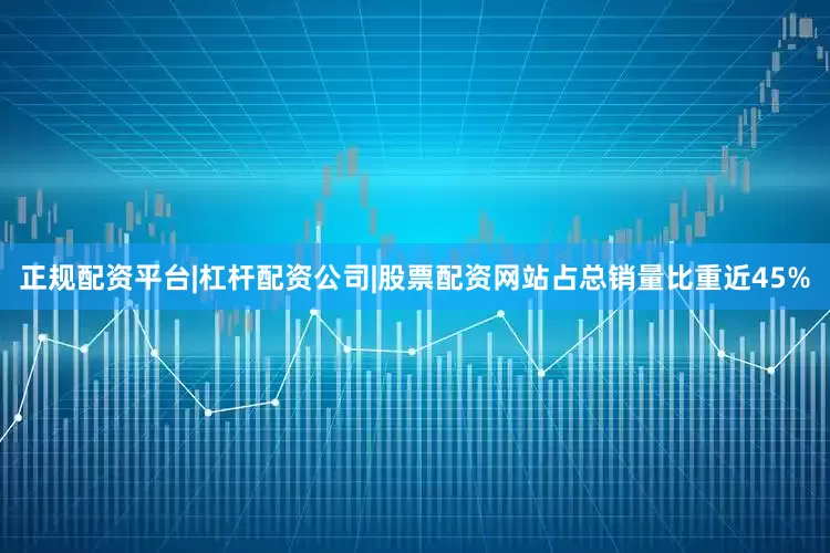 正规配资平台|杠杆配资公司|股票配资网站占总销量比重近45%