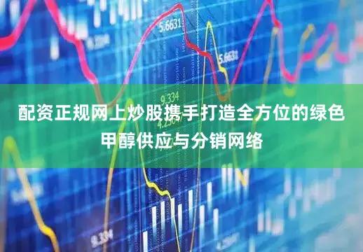 配资正规网上炒股携手打造全方位的绿色甲醇供应与分销网络