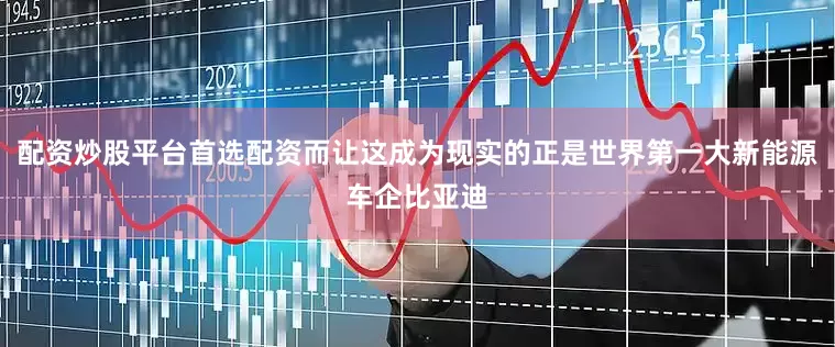 配资炒股平台首选配资而让这成为现实的正是世界第一大新能源车企比亚迪