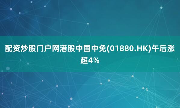 配资炒股门户网港股中国中免(01880.HK)午后涨超4%